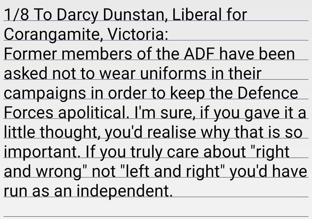 1/8 To Darcy Dunstan, Liberal for Corangamite, Victoria:
Former members of the ADF have been asked not to wear uniforms in their campaigns in order to keep the Defence Forces apolitical. I'm sure, if you gave it a little thought, you'd realise why that is so important. If you truly care about "right and wrong" not "left and right" you'd have run as an independent. 