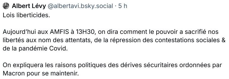 Com (sur BlueSky) d'un membre de LFI annonçant ce qu'il y aura au programme dans la conf des AMFIS cet aprèm'.

Texte: "Lois liberticides. 

Aujourd’hui aux AMFIS à 13H30, on dira comment le pouvoir a sacrifié nos libertés aux nom des attentats, de la répression des contestations sociales & de la pandémie Covid.

On expliquera les raisons politiques des dérives sécuritaires ordonnées par Macron pour se maintenir."