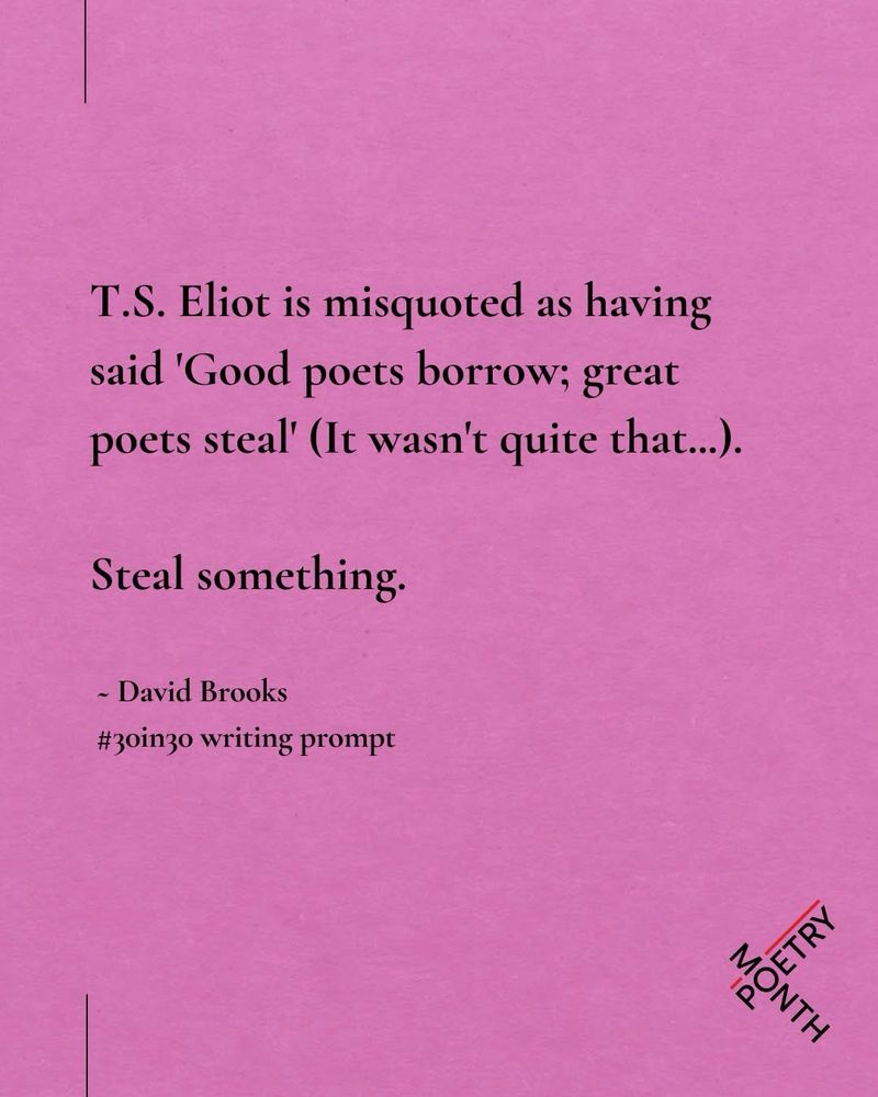 A pink tile with text reading “T.S. Eliot is misquoted as having said 'Good poets borrow; great poets steal' (It wasn't quite that...).
Steal something.
- David Brooks
#30in30 writing prompt”
Red Room Poetry’s logo is in the bottom right corner 