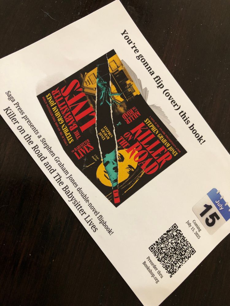 A flier (is it a flier? Mini version of one?) with the open book showing the cover of the flip book with KILLER ON THE ROAD one way and THE BABYSITTER LIVES the other. “You’re gonna flip (over) this book! Saga Press presents a Stephen Graham Jones double-novel flip book! Coming July 15, 2025 (QR code) Preorder through Bookshop.org”