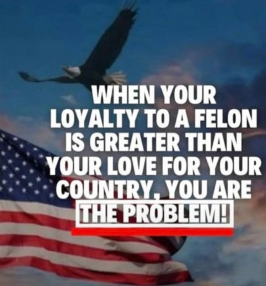 When your LOYALTY to a felon is greater then your LOVE for your country, YOU ARE THE PROBLEM!!