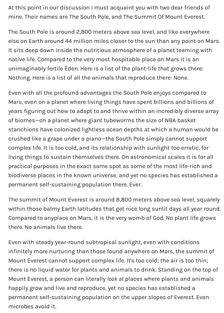 At this point in our discussion I must acquaint you with two dear friends of mine. Their names are The South Pole, and The Summit Of Mount Everest.
The South Pole is around 2,800 meters above sea level, and like everywhere else on Earth around 44 million miles closer to the sun than any point on Mars.
It sits deep down inside the nutritious atmosphere of a planet teeming with native life. Compared to the very most hospitable place on Mars it is an unimaginably fertile Eden. Here is a list of the plant-life that grows there:
Nothing. Here is a list of all the animals that reproduce there: None.
Even with all the profound advantages the South Pole enjoys compared to Mars, even on a planet where living things have spent billions and billions of years figuring out how to adapt to and thrive within an incredibly diverse array of biomes-on a planet where giant tubeworms the size of NBA basket stanchions have colonized lightless ocean depths at which a human would be crushed like a grape under a piano-the South Pole simply cannot support complex life. It is too cold, and its relationship with sunlight too erratic, for living things to sustain themselves there. On astronomical scales it is for all practical purposes in the exact same spot as some of the most life-rich and biodiverse places in the known universe, and yet no species has established a permanent self-sustaining population there. Ever.
The summit of Mount Everest is around 8,800 meters above sea level, squarely within those balmy Earth latitudes that get nice long sunlit days all year round.
Compared to anyplace on Mars, it is the very womb of God. No plant life grows there. No animals live there.
Even with steady year-round subtropical sunlight, even with conditions infinitely more nurturing than those found anywhere on Mars, the summit of Mount Everest cannot support complex life. It's too cold; the air is too thin; there is no liquid water for plants and animals to drink. Standing on the top of Mount Everest,…