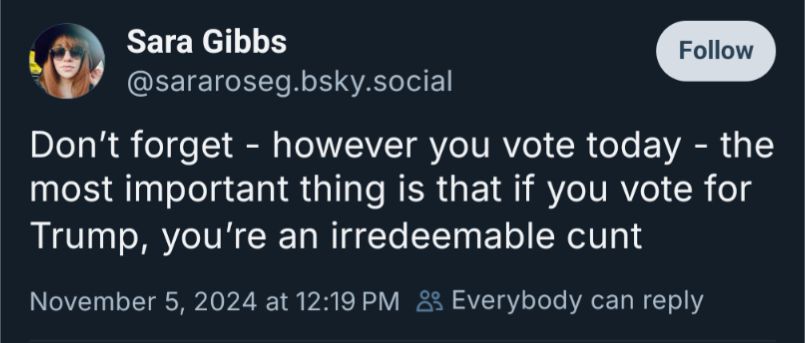 A toot from Bluesky user Sara Gibbs that reads:

Don't forget - however you vote today - the most important thing is that if you vote for Trump, you're an irredeemable cunt.