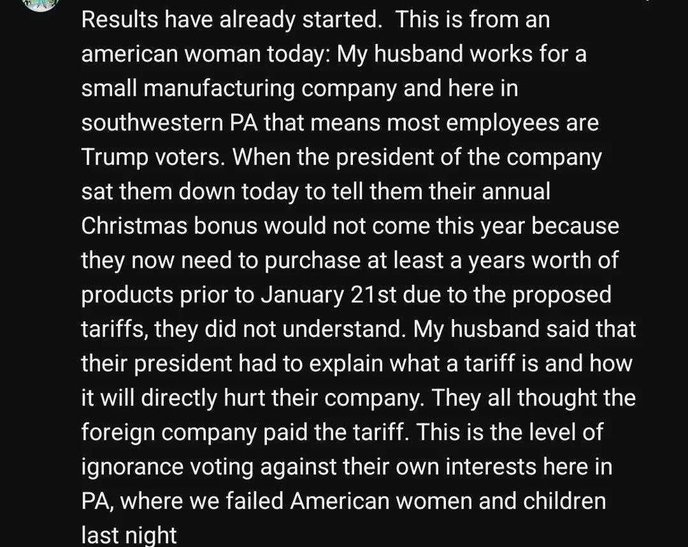 Results have already started. This is from an american woman today: My husband works fora small manufacturing company and here in southwestern PA that means most employees are Trump voters. When the president of the company sat them down today to tell them their annual Christmas bonus would not come this year because they now need to purchase at least a years worth of products prior to January 21st due to the proposed tariffs, they did not understand. My husband said thht their president had to explain what a tariff is and how it will directly hurt their company. They all thought the foreign company paid the tariff. This is the level of ignorance voting against their own interests here in PA, where we failed American women and children last night.