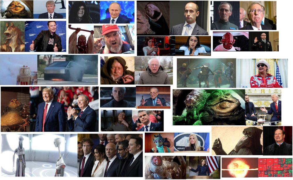Star Wars characters paired with their "real-life" counterparts:
Jabba the Hutt=Trump
Emperor Palpatine=Putin
Bib Fortuna (Jabba advisor)=Stephen Miller (White House Deputy Chief of Staff)
Grand Moff Tarkin (Death Star boss)=Mitch McConnell (fmr. Sen. Majority Leader)
Jar-Jar=Elon
Sand Person/Tusken Raider=angy MAGA
Princess Leia with blaster=AOC in committee
Admiral Ackbar ("It's a trap!")=Lt. Col. Alexander Vindman
"bad motivator" smoking droid=smoking Cybertruck
Obi-Wan Kenobi= Sen. Bernie Sanders
Sy Snootles (Jabba singer)=Kid Rock
Jabba with sidekick Salacious Crumb=Trump with sidekick LIndsey Graham
Chancellor Valorum (who let Palpatine take over)=Chuck Schumer
Admiral Motti (force-choking guy)=Pete Hegseth
Trump with Rancor=Trump with Bukele (President of El Salvador)
Kaminoans (who built clone army that became stormtroopers)=Billionaires at Trump inauguration
Greedo= AG Pam Bondi
Garindan (Imperial Spy)=Justice Alito
Crashing X-Wing pilot=candidate Kamala Harris
Exploding Alderaan=Crashing stock market