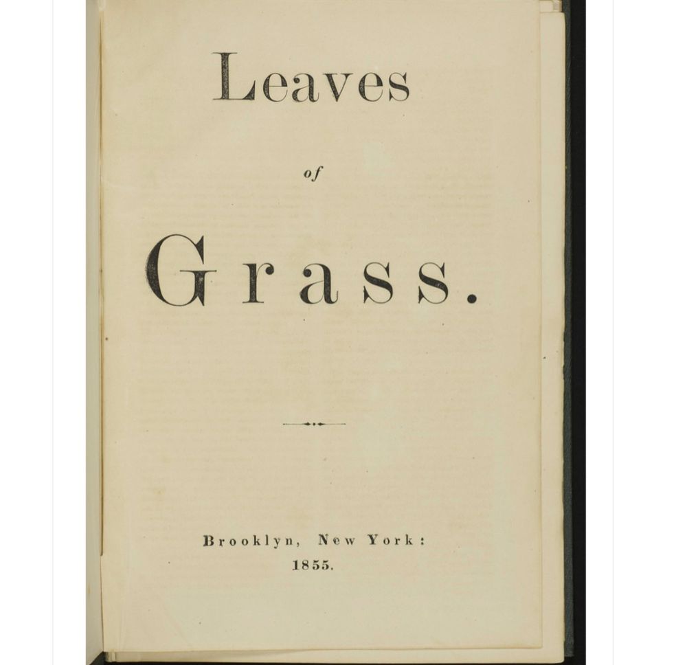 Title page of the first edition of Walt Whitman's Leaves of Grass, 1855, which was self-published by Whitman. It was printed and bound by Rome Brothers, Brooklyn, New York, with roughly 300 copies printed in the first run, with additional runs in 1855 totaling about 800 copies — and with the printing, reportedly, overseen by Whitman himself.

Notably, the author's name is omitted, but is seen only in the copyright notice ("Walter Whitman"); however, later on, as the poem's speaker in the book's central work "Song of Myself," he identifies himself as "Walt Whitman, an American, one of the roughs."

Source:  Walt Whitman at the Lilly (curated by Christoph Irmscher), Indiana University Library, Bloomington.