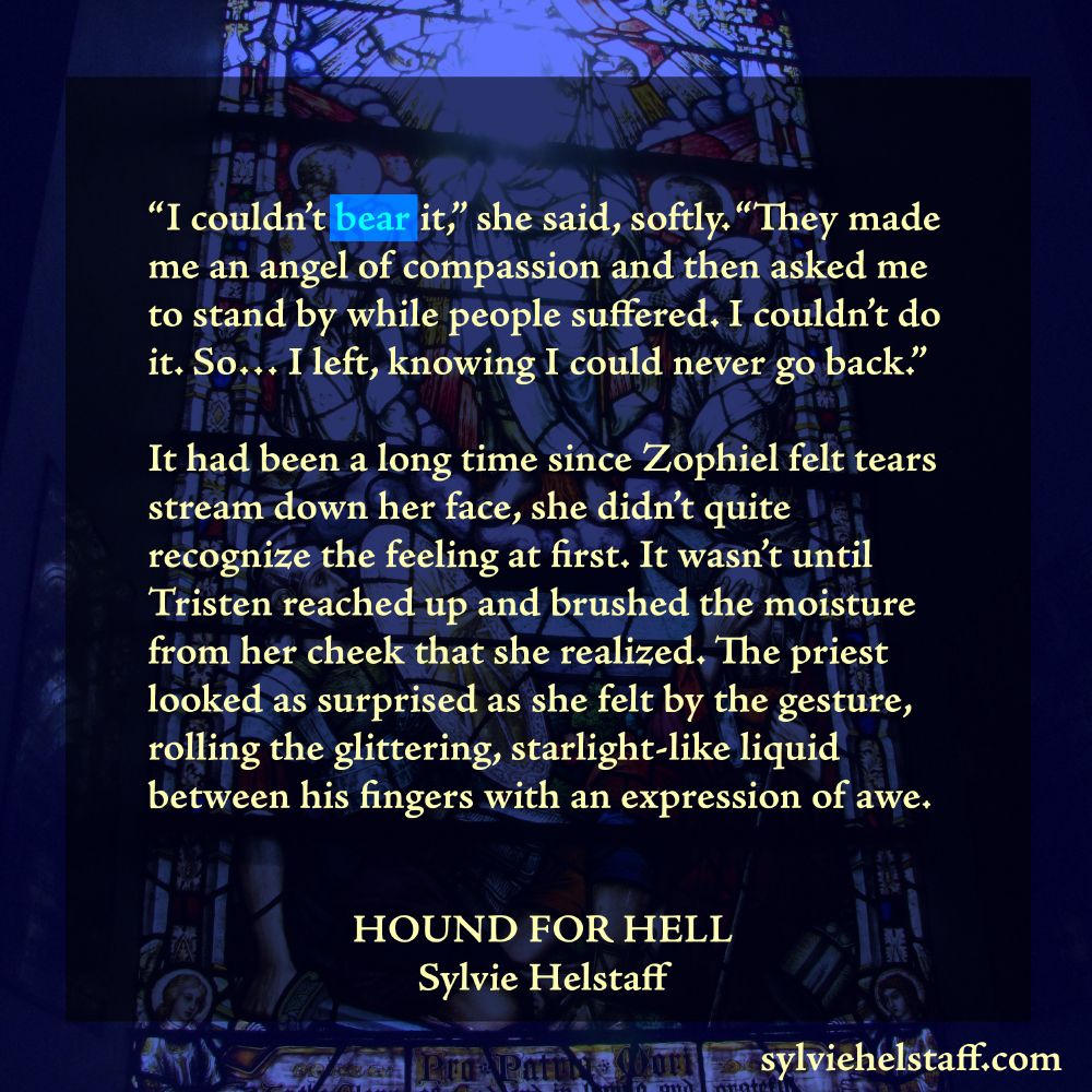text on a blue stained glass background:
“I couldn’t bear it,” she said, softly. “They made me an angel of compassion and then asked me to stand by while people suffered. I couldn’t do it. So… I left, knowing I could never go back.”

It had been a long time since Zophiel felt tears stream down her face, she didn’t quite recognize the feeling at first. It wasn’t until Tristen reached up and brushed the moisture from her cheek that she realized. The priest looked as surprised as she felt by the gesture, rolling the glittering, starlight-like liquid between his fingers with an expression of awe.

Hound for Hell
Sylvie Helstaff
sylviehelstaff.com