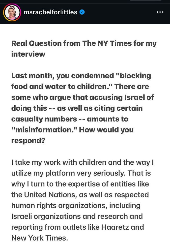 msrachelforlittles:

Real Question from The NY Times for my
interview

Last month, you condemned "blocking
food and water to children." There are
some who argue that accusing Israel of
doing this -- as well as citing certain
casualty numbers -- amounts to
"misinformation." How would you
respond?

I take my work with children and the way I
utilize my platform very seriously. That is
why I turn to the expertise of entities like
the United Nations, as well as respected
human rights organizations, including
Israeli organizations and research and
reporting from outlets like Haaretz and
New York Times.