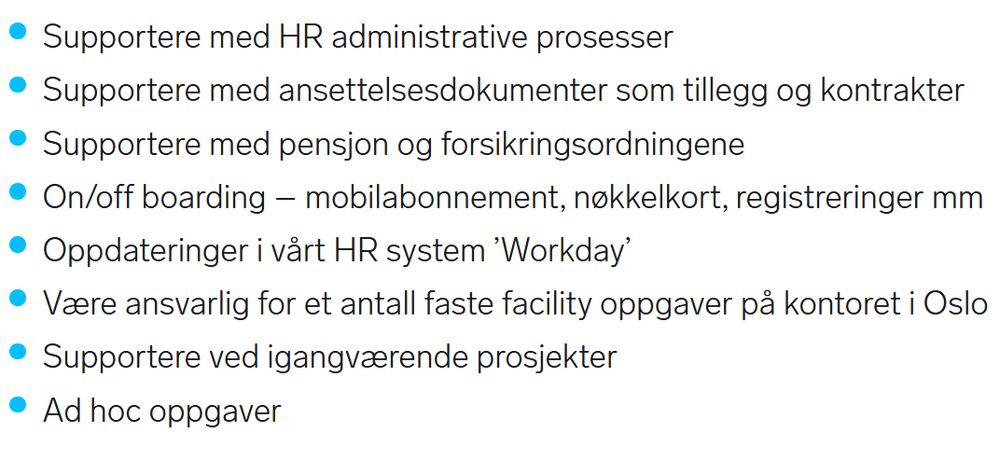 Oppgaver listet i stillingsannonse:
· Supportere med HR administrative prosesser
· Supportere med ansettelsesdokumenter som tillegg og kontrakter
· Supportere med pensjon og forsikringsordningene
· On/off boarding - mobilabonnement, nøkkelkort, registreringer mm
· Oppdateringer i vårt HR system 'Workday'
· Være ansvarlig for et antall faste facility oppgaver på kontoret i Oslo
· Supportere ved igangværende prosjekter
· Ad hoc oppgaver