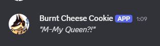 My Burnt Cheese Cookie reaction on Discord at seeing that. Saying "M-My Queen?!"
