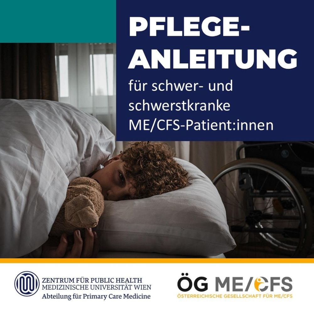 Zu sehen ist das Titelblatt der Pflegeanleitung samt ihrer Überschrift: “Pflegeanleitung für
schwer- und schwerstkranke ME/CFS-Patient:innen”. Auf dem Bild ist ein Junge im Bett
liegend mit einem Stofftier kuschelnd zu sehen, im Hintergrund ein Rollstuhl vor halb
zugezogenen Vorhängen. Unten sind die Logos der Abteilung für Primary Care Medicine am
Zentrum für Public Health der Medizinischen Universität Wien sowie der ÖG ME/CFS zu
sehen.