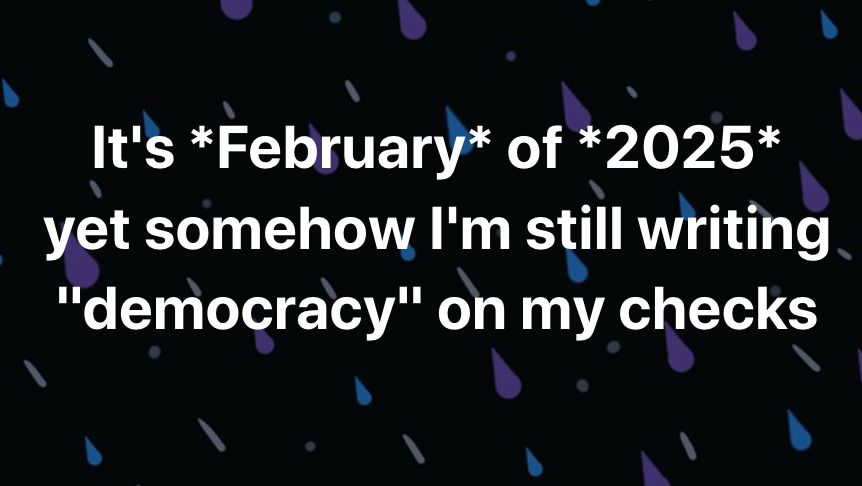 It's February of 2025 yet somehow I'm still writing democracy on my checks

