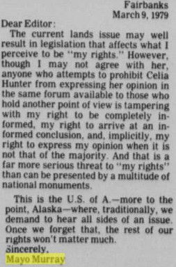 A letter to the editor from the Fairbanks Daily News-Miner dated March 9, 1979. 
"Dear Editor:
The current lands issue may well result in legislation that affects what I perceive to be "my rights." However, though I may not agree with her, anyone who attempts to prohibit Celia Hunter from expressing her opinion in the same forum available to those who hold another point of view is tampering with my right to be completely informed, my right to arrive at an informed conclusion, and, implicitly, my right to express my opinion when it is not that of the majority. And that is a far more serious threat to "my rights" than can be presented by a multitude of national monuments.

This is the U.S. of A. - more to the point, Alaska - where traditionally we demand to hear all sides of an issue. Once we forget that, the rest of our rights won't matter much.
Sincerely,
Mayo Murray