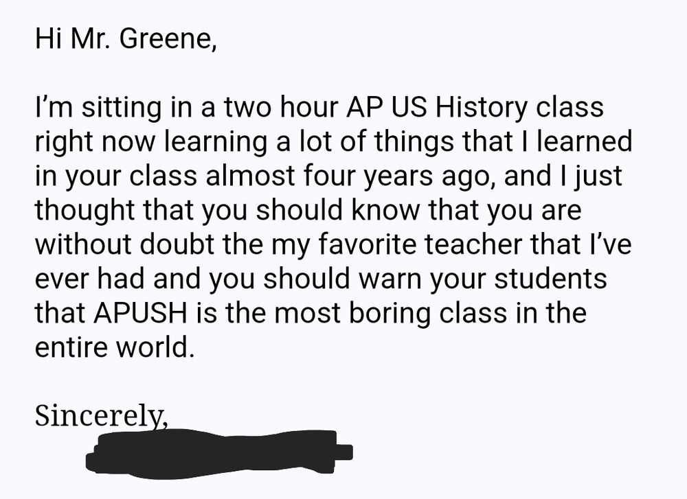 An email that reads, "Hi Mr. Greene,

I’m sitting in a two hour AP US History class right now learning a lot of things that I learned in your class almost four years ago, and I just thought that you should know that you are without doubt the my favorite teacher that I’ve ever had and you should warn your students that APUSH is the most boring class in the entire world.

Sincerely,
Name redacted