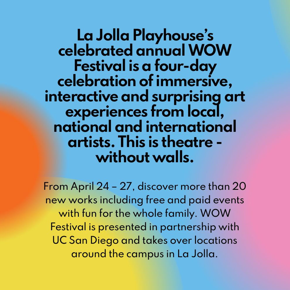 La Jolla Playhouse’s celebrated annual WOW Festival is a four-day celebration of immersive, interactive and surprising art experiences from local, national and international artists. This is theatre - without walls.
From April 24 - 27, discover more than 20 new works including free and paid events with fun for the whole family. WOW Festival is presented in partnership with UC San Diego and takes over locations around the campus in La Jolla. 