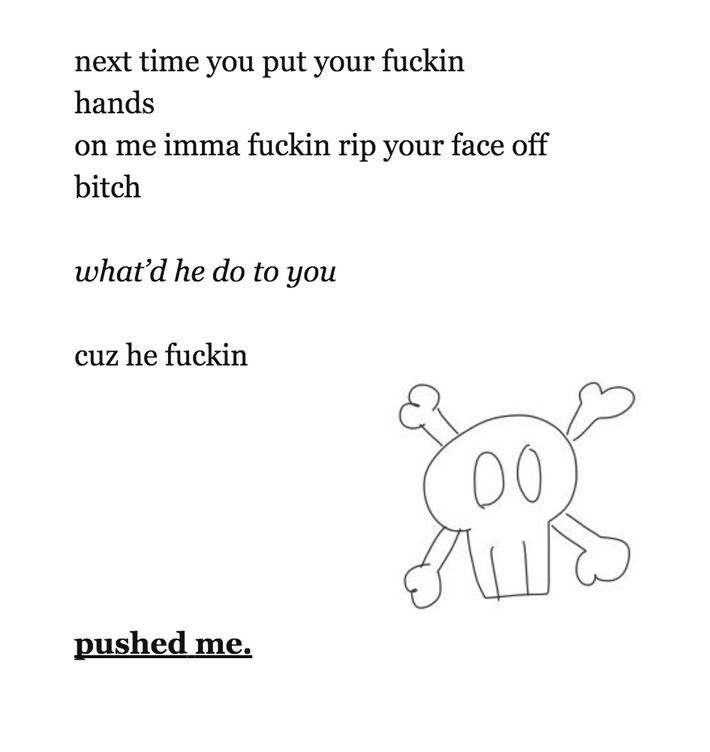 next time you put your fuckin hands
on me imma fuckin rip your face off bitch
what'd he do to you
cuz he fuckin
pushed me.

— milk and vine poetry book (lmaooo)