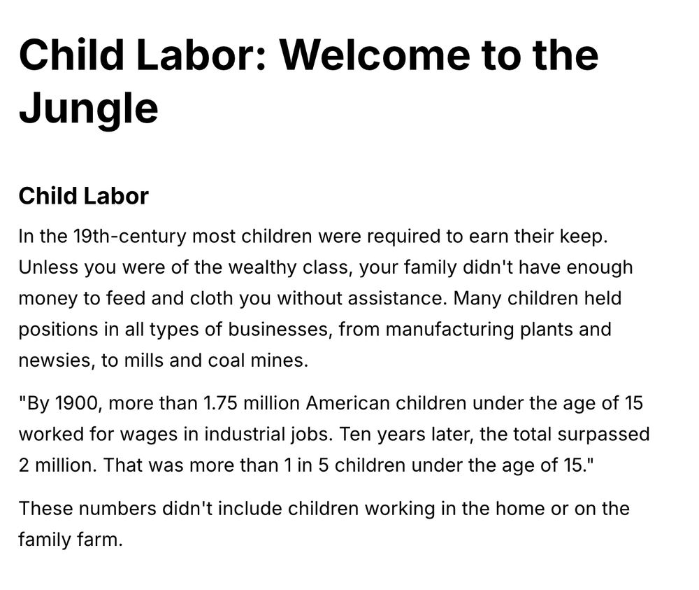 Child Labor: Welcome to the
Jungle
Child Labor
In the 19th-century most children were required to earn their keep.
Unless you were of the wealthy class, your family didn't have enough money to feed and cloth you without assistance. Many children held positions in all types of businesses, from manufacturing plants and newsies, to mills and coal mines.
"By 1900, more than 1.75 million American children under the age of 15 worked for wages in industrial jobs. Ten years later, the total surpassed 2 million. That was more than 1 in 5 children under the age of 15."
These numbers didn't include children working in the home or on the family farm.