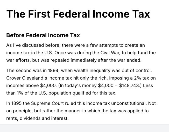 The First Federal Income Tax. Before Federal Income Tax. As I've discussed before, there were a few attempts to create an
income tax in the U.S. Once was during the Civil War, to help fund the
war efforts, but was repealed immediately after the war ended.
The second was in 1894, when wealth inequality was out of control.
Grover Cleveland's income tax hit only the rich, imposing a 2% tax on
incomes above $4,000. (In todav's money $4,000 = $148,743.) Less
than 1% of the U.S. population qualified for this tax.
In 1895 the Supreme Court ruled this income tax unconstitutional. Not
on principle, but rather the manner in which the tax was applied to
rents, dividends and interest.