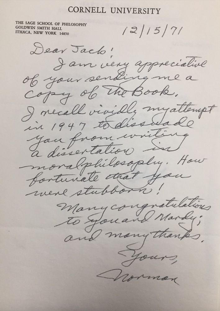 Letter on Cornell University Philosophy Dept stationery:

Dear Jack:
I am very appreciative of your sending me a copy of The Book. I recall vividly my attempt in 1947 to dissuade you from writing a dissertation in moral philosophy. How fortunate that you were stubborn!

Many congratulations to you and Mardy; and many thanks.

Yours,
Norman
