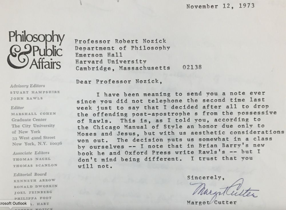 A letter on Philosophy & Public Affairs letterhead that reads:

November 12, 1973

Professor Robert Nozick
Department of Philosophy
Emerson Hall
Harvard University
Cambridge, Massachusetts 02138


Dear Professor Nozick,

I have been meaning to send you a note ever since you did not telephone the second time last week just to say that I decided after all to drop the offending post-apostrophes from the possessive of Rawls. This is, as I told you, according to the Chicago Manual of Style an honor due only to Moses and Jesus, but with us aesthetic considerations won out. The decision puts us somewhat in a class by ourselves -- I note that in Brian Barry's new book he and Oxford Press write Rawls's -- but I don't mind being different. I trust that you will not.

sincerely，
Margot Cutter