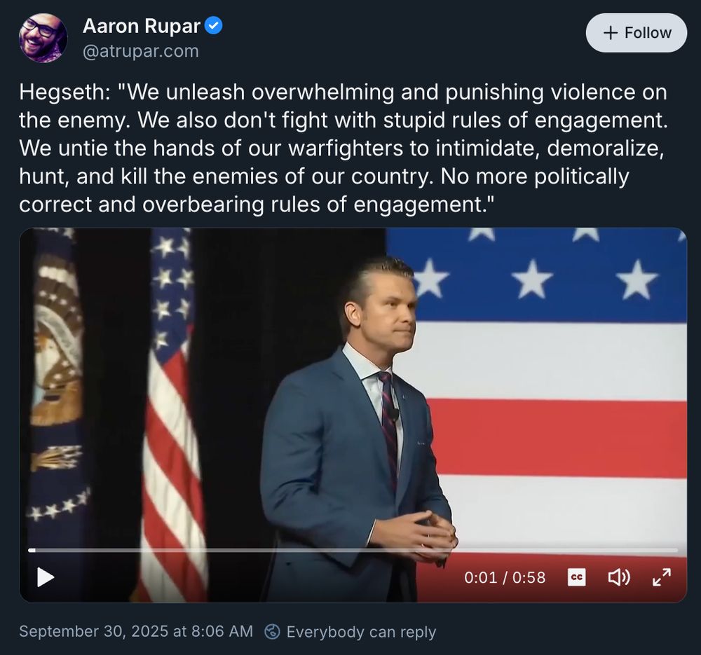 Aaron Rupar v
+ Follow
@atrupar.com
Hegseth: "We unleash overwhelming and punishing violence on the enemy. We also don't fight with stupid rules of engagement.
We untie the hands of our warfighters to intimidate, demoralize, hunt, and kill the enemies of our country. No more politically correct and overbearing rules of engagement."
