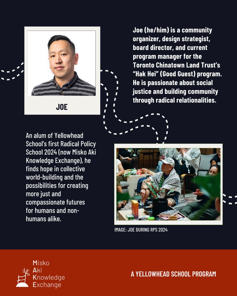 Top right text reads, “Joe (he/him) is a community organizer, design strategist, board director, and current program manager for the Toronto Chinatown Land Trust’s “Hak Hei” (Good Guest) program. He is passionate about social justice and building community through radical relationalities.” Top left is a polaroid photo of and text with the name Joe. 

Centre left text reads “An alum of Yellowhead School’s first Radical Policy School 2024 (now Misko Aki Knowledge Exchange), he finds hope in collective world-building and the possibilities for creating more just and compassionate futures for humans and non-humans alike.” Centre right is a polaroid and candid photo of Joe sitting on the floor with participants in the background; he is wearing a Palestinian keffiyeh. Text under reads “Image: Joe During RPS 2024”

In the background are dotted wavy lines. Bottom banner is a logo with a caribou and text reading “Misko Aki Knowledge Exchange”. In bottom right corner, text reads “A Yellowhead School Program” 