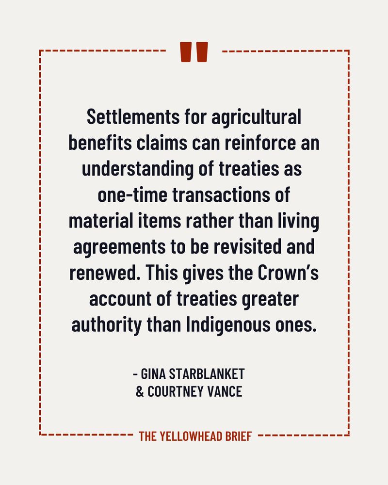 Image is of an off white background. Black text in the centre of the image reads: “Settlements for agricultural benefits claims can reinforce an understanding of treaties as one-time transactions of material items rather than living agreements to be revisited and renewed. This gives the Crown’s account of treaties greater authority than Indigenous ones.” Below this, smaller black text reads: “- Gina Starblanket & Courtney Vance.” The text is bordered by a dashed red line. A quotation mark sits at the top centre of the border and “The Yellowhead Brief” is placed in the bottom centre of the border. 
