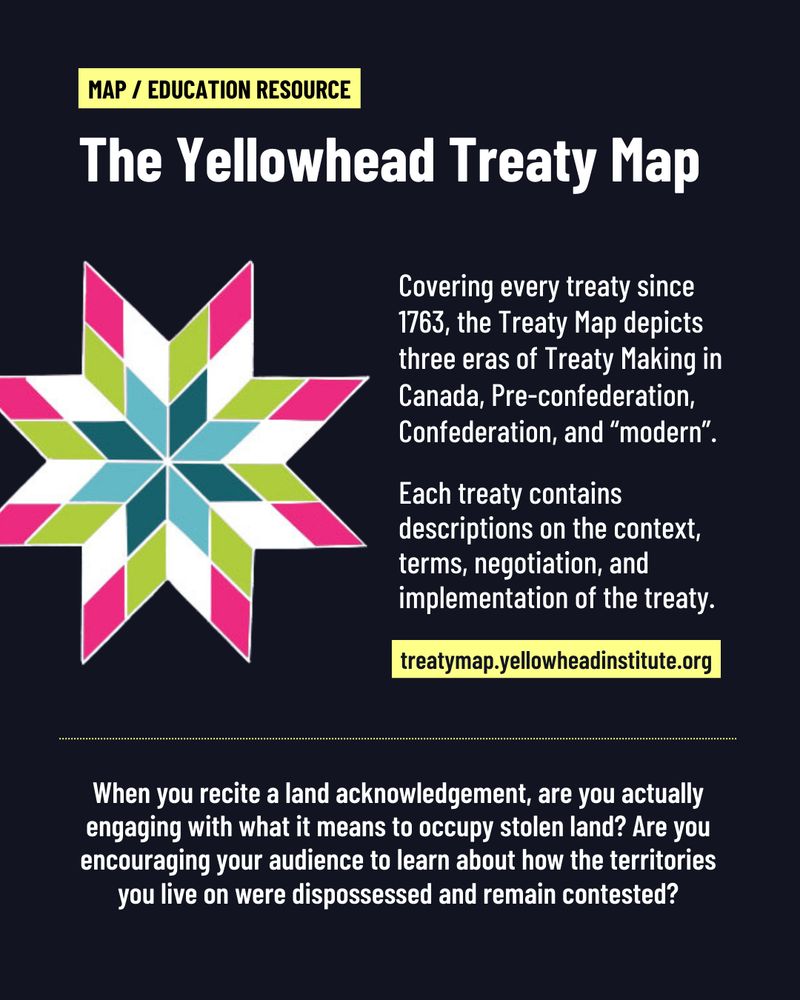 A yellow text box reads: "Map / Education Resource". Title text reads: "The Yellowhead Treaty Map" A star designed by Michelle Sound is displayed. Next to it, text reads: "Covering every treaty since 1763, the Treaty Map depicts three eras of Treaty Making in Canada, Pre-Confederation, Confederation, and "modern". Each treaty contains descriptions on the context, terms, negotiation, and implementation of the treaty." A yellow text box contains the URL: treatymap.yellowheadinstitute.org. 

A dotted line separates text at the bottom that reads: "When you recite a land acknowledgement, are you actually engaging with what it means to occupy stolen land? Are you encouraging your audience to learn about how the territories you live on were dispossessed and remain contested?"