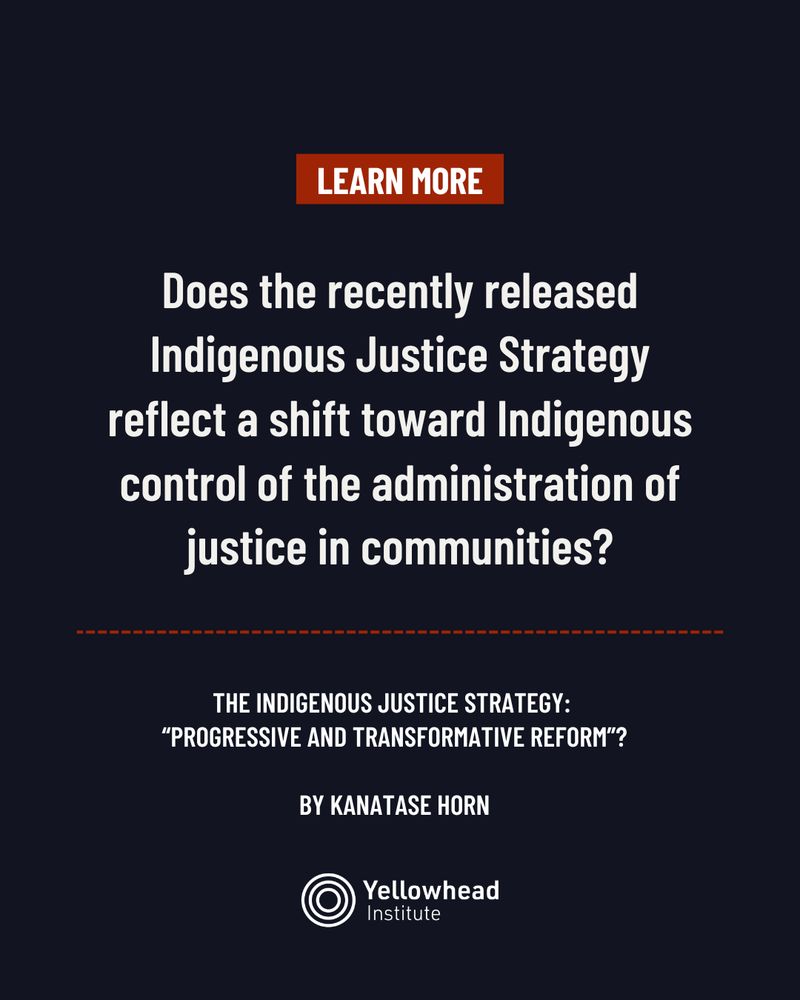 Image is of a dark blue background. A dark red text box is displayed in the top centre of the image, white text reads, “Learn More”. White text in the centre of the image reads:Does the recently released Indigenous Justice Strategy reflect a shift toward Indigenous control of the administration of justice in communities? Below this, smaller white text reads the title information: The Indigenous Justice Strategy: “Progressive and Transformative Reform”? By Kanatase Horn. A dotted red line separates the title information from the Yellowhead Institute logo displayed in the bottom centre of the image.