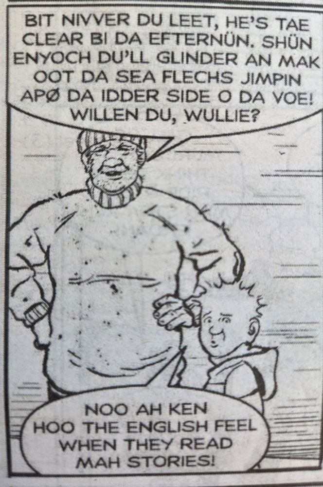 A frame from an Oor Wullie strip in The Sunday Post. A sailor in the Shetland Islands is talking to Oor Wullie. 

He says 'Bit nivver du leet. He's tae clear bi da efternun. Shun enyoch du'll glinder an mak oot da sea flechs jimpin apo da idder side o da voe! Willen du, Wullie?'

Oor Wullie replies 'noo  ah ken hoo the English feel when they read mah stories!'