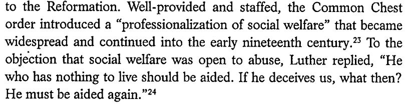 screen shot of book scan that says : Well-provided and staffed, the Common Chest order introduced a "professionalization of social welfare" that became widespread and continued into the early nineteenth century. To the objection that social welfare was open to abuse, Luther replied, "He who has nothing to live should be aided. Ife he deceives us, what then? He must be aided again."