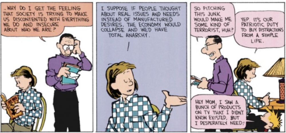 A calvin and hobbes strip
Calvin’s dad: WHY DO I GET THE FEELING THAT SOCIETY IS TRYING TO MAKE US DISCONTENTED WITH EVERITHING WE DO AND INSECURE ABOUT WHO WE ARE ?
Calvin’s mom: I SUPPOSE IF PEOPLE THOUGHT ABOUT REAL ISSUES AND NEEDS INSTEAD OF MANUFACTURED DESIRES, THE ECONOMY WOULD COLLAPSE AND WED HAVE TOTAL ANARCHY.
CD: SO PITCHING THIS JUNK
WOULD MAKE ME SOME KIND OF TERRORIST, HUH?
CM: YEP. IT'S OUR PATRIOTIC DUTY TO BUY DISTRACTIONS FROM A SIMPLE LIFE.
Calvin: HEY MOM, I SAN A BUNCH OF PRODUCTS ON TV THAT I DIDNT KNON EXISTED, BUT I DESPERATELY NEED!