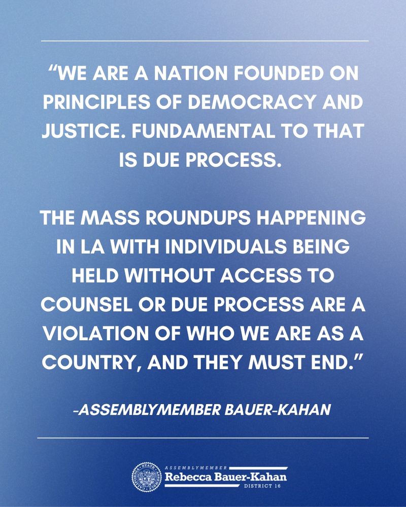 
“We are a nation founded on principles of democracy and justice. Fundamental to that is due process. 

The mass roundups happening in LA with individuals being held without access to counsel or due process are a violation of who we are as a country, and they must end.”

-Assemblymember Bauer-Kahan 