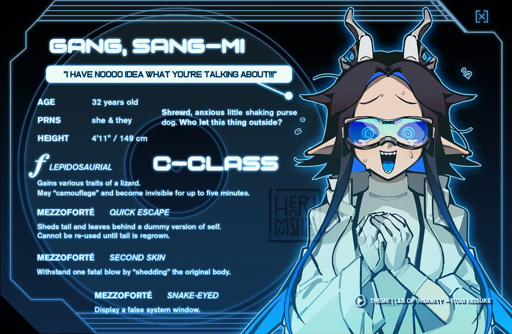 An ID card depicting the same black haired woman from the previous image... but with a few changes.

—

GANG, SANG-MI
"I have noooo idea what you're talking about!!!"

Age: 32
Pronouns: she/her, they/them
Height: 4'11" / 149 cm

Shrewd, anxious little shaking purse dog. Who let this thing outside?

[C-CLASS]

FORTÉ: LEPIDOSAURIAL
Gains various traits of a lizard. May "camouflage" and become invisible for up to five minutes.

MEZZOFORTÉ: QUICK ESCAPE
Sheds tail and leaves behind a dummy version of self. Cannot be re-used until tail is regrown.

MEZZOFORTÉ: SECOND SKIN
Withstand one fatal blow by "Shedding" the original body.

MEZZOFORTÉ: SNAKE-EYED
Display a false system window.

THEME: Lab of Insanity — Itou Keisuke