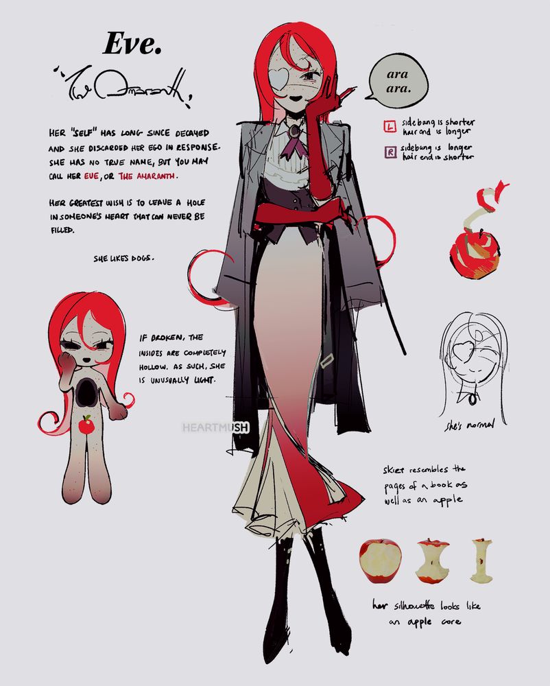 EVE.
The Amaranth

A sketchy illustration of a red-haired woman. She's wearing a white eyepatch and elegant clothes. Her skirt is long and unfurls like a mermaid's tail; it resembles both the pages of a book and apple slices. A mottled grey trench coat drapes over her shoulders. A pair of velvet red gloves reach up to her elbows. A speech bubble with the words "ara ara" hovers next to her.

Her "self" has long since decayed and she discarded her ego in response. 

She has no true name, but you may call her EVE, or THE AMARANTH. Her greatest wish is to leave a hole in someone's heart that can never be filled.

She likes dogs.

Below to the left is a chibi depicting the hollow in her chest and right eye. The bottom of her limbs are a dark red color.

If broken, the insides are completely hollow. As such, she is unusually light.

Left - Sidebang is shorter; hair end is longer
Right - Sidebang is longer; hair end is shorter

She's normal

Her silhouette looks like an apple core.