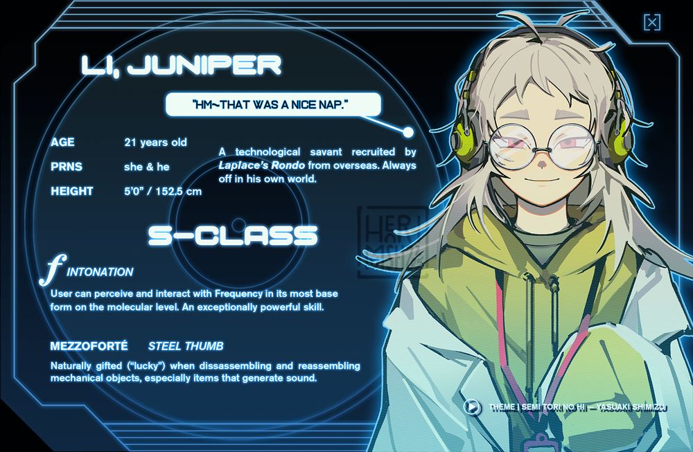 An ID card depicting a young person in thick rounded glasses with messy off-white hair. He is wearing headphones and an oversized labcoat.

—

LI, JUNIPER
"Hm~ That was a nice nap."

Age: 21
Pronouns: she/her, he/him
Height: 5'0" / 152.5 cm

A technological savant recruited by Laplace's Rondo from overseas. Always off in his own world.

[S-CLASS]

FORTÉ: INTONATION
User can perceive and interact with Frequency in its most base form on the molecular level. An exceptionally powerful skill.

MEZZOFORTÉ: STEEL THUMB
Naturally gifted ("lucky") when disassembling and reassembling mechanical objects, especially items that generate sound.

THEME: Semi Tori no Hi — Yasuaki Shimizu