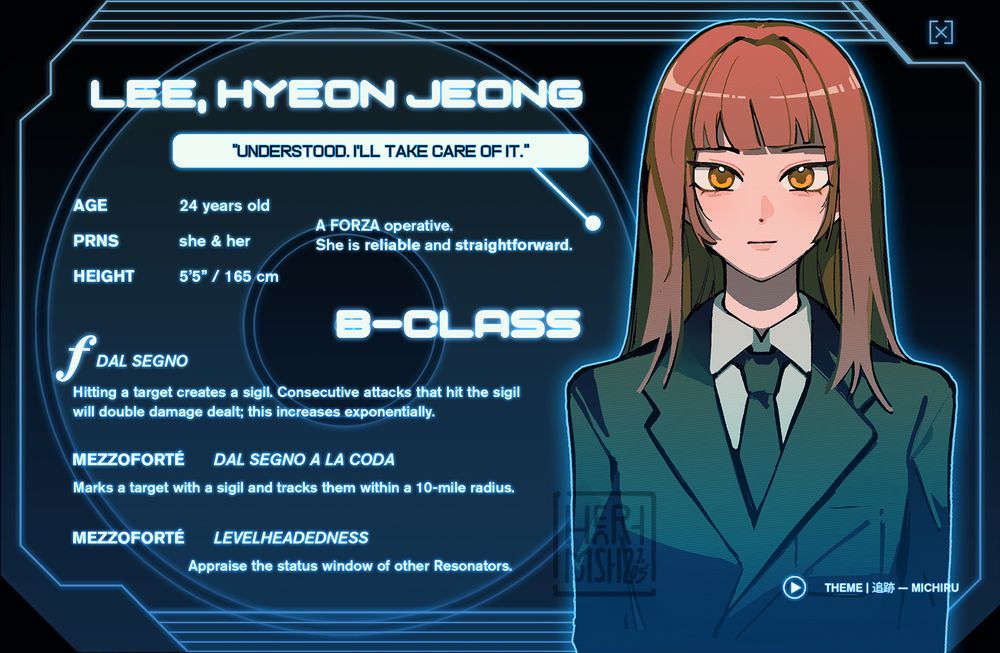 An identification card depicting a young woman with brown hair and golden eyes wearing a suit.

—

LEE, HYEON-JEONG
"Understood. I'll take care of it."

Age: 24
Pronouns: she/her
Height: 5'5" / 165 cm

A FORZA operative. She is reliable and straightforward.

[B-CLASS]

FORTÉ: DAL SEGNO
Hitting a target creates a sigil. Consecutive attacks that hit the sigil will double damage dealt; this increases exponentially.

MEZZOFORTÉ: DAL SEGNO A LA CODA
Marks a target with a sigil and tracks them within a 10-mile radius.

MEZZOFORTÉ: LEVELHEADEDNESS
Appraise the status window of other Resonators.

THEME: 追跡 — Michiru