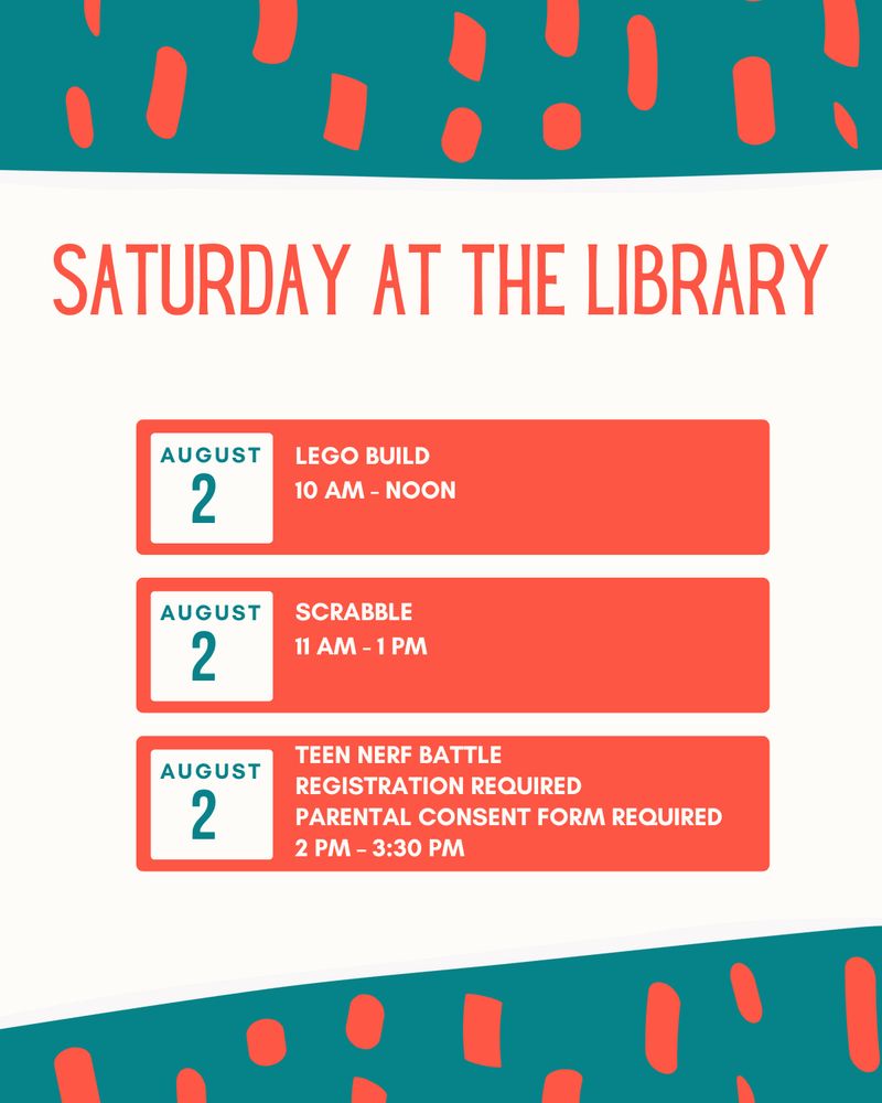Text that reads: Saturday at the Library! 
August 2, LEGO Build, 10 AM - Noon.
August 2, Scrabble, 11 AM - 1 PM. 
August 2, Teen Nerf Battle. Registration Required. Parental Consent Form Required. 2 PM – 3:30 PM. 
Color pattern of teal and orange shapes. White background color. 