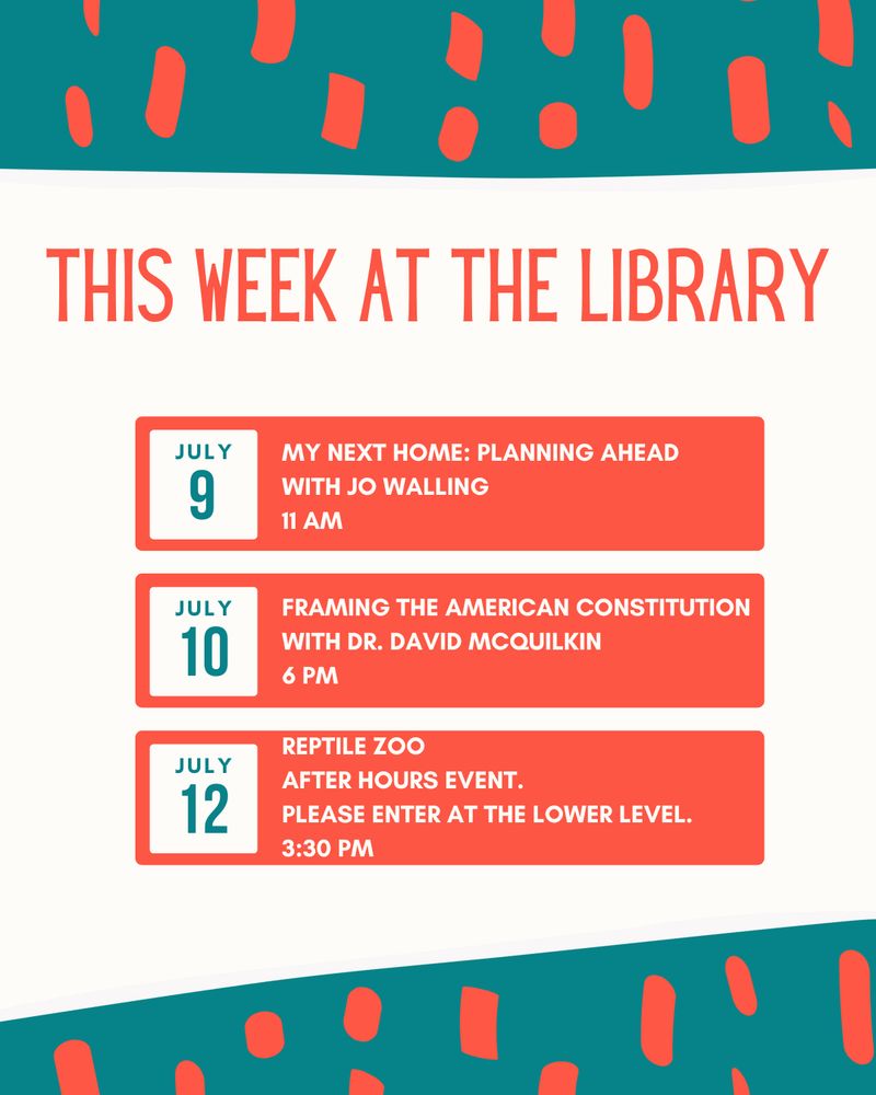 Color pattern of teal and orange shapes. White background color. Text that reads: This week at the Library!
My Next Home: Planning Ahead with Jo Walling, Wed, Jul 9, 11 AM.
Framing the American Constitution with Dr. David McQuilkin: Thu, Jul 10, 6 pm.
Reptile Zoo: Sat, Jul 12, 3:30 pm. After hours Event.
Please enter at the Lower Level.