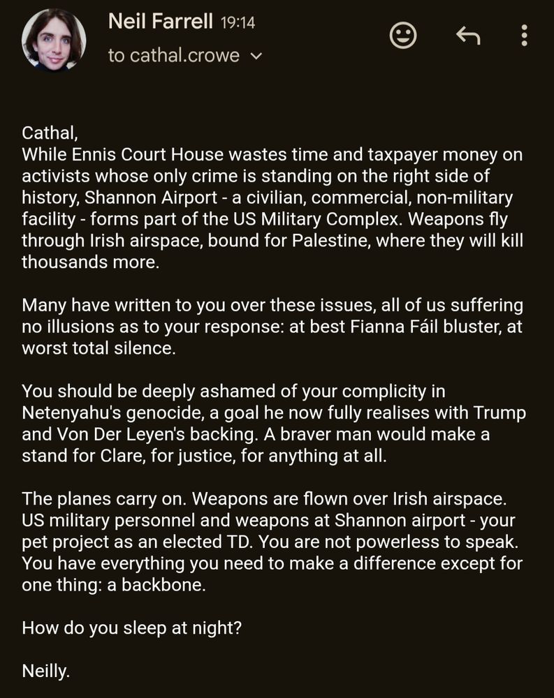 Screenshot of my really very angry email to Clare TD Cathal Crowe. It reads:

"Cathal,
While Ennis Court House wastes time and taxpayer money on activists whose only crime is standing on the right side of history, Shannon Airport - a civilian, commercial, non-military facility - forms part of the US Military Complex. Weapons fly through Irish airspace, bound for Palestine, where they will kill thousands more.

Many have written to you over these issues, all of us suffering no illusions as to your response: at best Fianna Fáil bluster, at worst total silence.

You should be deeply ashamed of your complicity in Netenyahu's genocide, a goal he now fully realises with Trump and Von Der Leyen's backing. A braver man would make a stand for Clare, for justice, for anything at all.

The planes carry on. Weapons are flown over Irish airspace. US military personnel and weapons at Shannon airport - your pet project as an elected TD. You are not powerless to speak. You have everything you need to make a difference except for one thing: a backbone.

How do you sleep at night?"