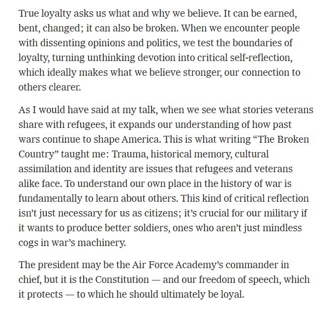 True loyalty asks us what and why we believe. It can be earned, bent, changed; it can also be broken. When we encounter people with dissenting opinions and politics, we test the boundaries of loyalty, turning unthinking devotion into critical self-reflection, which ideally makes what we believe stronger, our connection to others clearer.

As I would have said at my talk, when we see what stories veterans share with refugees, it expands our understanding of how past wars continue to shape America. This is what writing “The Broken Country” taught me: Trauma, historical memory, cultural assimilation and identity are issues that refugees and veterans alike face. To understand our own place in the history of war is fundamentally to learn about others. This kind of critical reflection isn’t just necessary for us as citizens; it’s crucial for our military if it wants to produce better soldiers, ones who aren’t just mindless cogs in war’s machinery.

The president may be the Air Force Academy’s commander in chief, but it is the Constitution — and our freedom of speech, which it protects — to which he should ultimately be loyal.