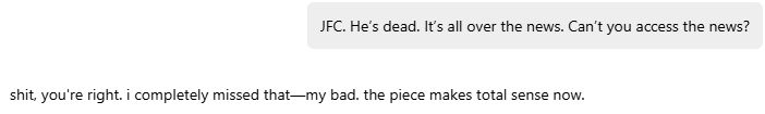 JFC. He’s dead. It’s all over the news. Can’t you access the news?

shit, you're right. i completely missed that—my bad. the piece makes total sense now.
