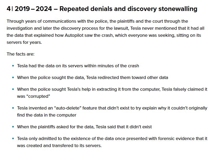 2019 – 2024 – Repeated denials and discovery stonewalling
Through years of communications with the police, the plaintiffs and the court through the investigation and later the discovery process for the lawsuit, Tesla never mentioned that it had all the data that explained how Autopilot saw the crash, which everyone was seeking, sitting on its servers for years.

The facts are:

Tesla had the data on its servers within minutes of the crash
When the police sought the data, Tesla redirected them toward other data
When the police sought Tesla’s help in extracting it from the computer, Tesla falsely claimed it was “corrupted”
Tesla invented an “auto-delete” feature that didn’t exist to try explain why it couldn’t originally find the data in the computer
When the plaintiffs asked for the data, Tesla said that it didn’t exist
Tesla only admitted to the existence of the data once presented with forensic evidence that it was created and transfered to its servers.