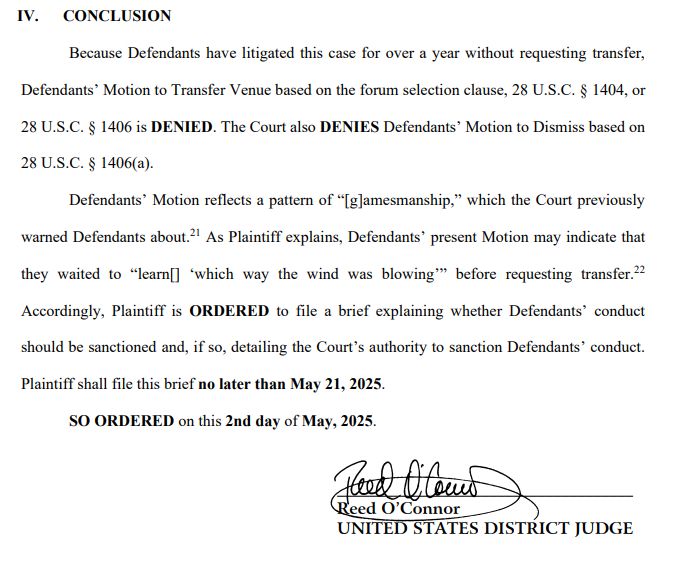 CONCLUSION
Because Defendants have litigated this case for over a year without requesting transfer,
Defendants’ Motion to Transfer Venue based on the forum selection clause, 28 U.S.C. § 1404, or
28 U.S.C. § 1406 is DENIED. The Court also DENIES Defendants’ Motion to Dismiss based on
28 U.S.C. § 1406(a).
Defendants’ Motion reflects a pattern of “[g]amesmanship,” which the Court previously
warned Defendants about.21 As Plaintiff explains, Defendants’ present Motion may indicate that
they waited to “learn[] ‘which way the wind was blowing’” before requesting transfer.22
Accordingly, Plaintiff is ORDERED to file a brief explaining whether Defendants’ conduct
should be sanctioned and, if so, detailing the Court’s authority to sanction Defendants’ conduct.
Plaintiff shall file this brief no later than May 21, 2025.
SO ORDERED on this 2nd day of May, 2025.