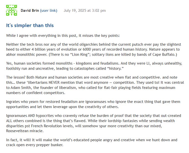 David Brin reply to my article: It's simpler than this While I agree with everything in this post, it misses the key points: Neither the tech bros nor any of the world oligarchies behind the current putsch ever pay the slightest heed to either 4 billion years of evolution or 6000 years of recorded human history. Nature appears to abhor monolithic power. (There is no “Lion King”; solitary lions are killed by bands of Cape Buffalo.) Yes, human societies formed monoliths – kingdoms and feudalisms. And they were Ll, always unhealthy, foolishly run and uncreative, leading to catastophes called “history.” The lesson? Both Nature and human societies are most creative when flat and competitive. and note this… these ‘libertarians NEVER mention that word anymore — competition. They used to! It was central to Adam Smith, the founder of liberalism, who called for flat-fair playing fields featuring maximum numbers of confident competitors. Ingrates who yearn for restored feudalism are ignoramuses who ignore the exact thing that gave them opportunities and let them leverage upon the creativity of others. Ignoramuses AND hypocrites who cravenly refuse the burden of proof that the society that out-created ALL others combined is the thing that’s flawed. While their lordship fantasies while sending wealth disparities pst French Revolution levels, will somehow spur more creativity than our mixed, Rooseveltean miracle. In fact, it will! It will make the world’s educated people angry and creative when we hunt down and crack open every prepper bunker.