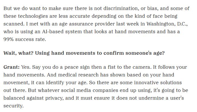 But we do want to make sure there is not discrimination, or bias, and some of these technologies are less accurate depending on the kind of face being scanned. I met with an age assurance provider last week in Washington, D.C., who is using an AI-based system that looks at hand movements and has a 99% success rate.

Wait, what? Using hand movements to confirm someone's age? 

Grant: Yes. Say you do a peace sign then a fist to the camera. It follows your hand movements. And medical research has shown based on your hand movement, it can identify your age. So there are some innovative solutions out there. But whatever social media companies end up using, it's going to be balanced against privacy, and it must ensure it does not undermine a user's security.