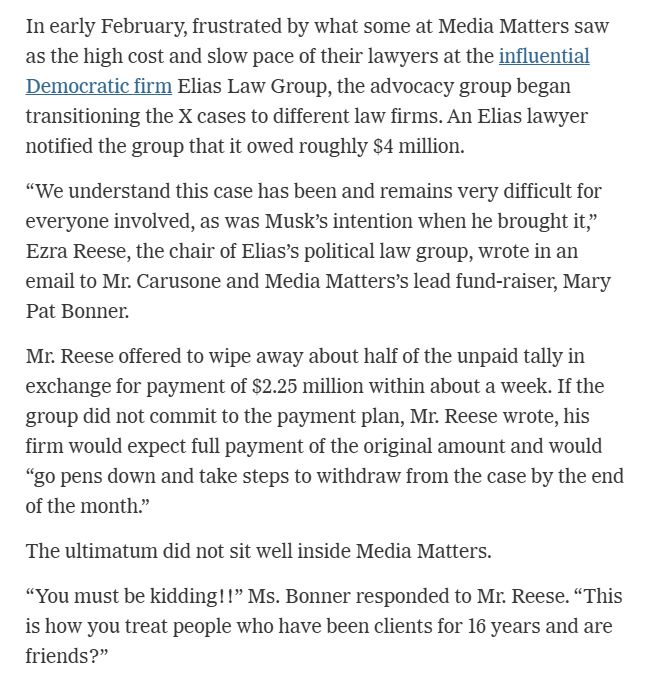 In early February, frustrated by what some at Media Matters saw as the high cost and slow pace of their lawyers at the influential Democratic firm Elias Law Group, the advocacy group began transitioning the X cases to different law firms. An Elias lawyer notified the group that it owed roughly $4 million.

“We understand this case has been and remains very difficult for everyone involved, as was Musk’s intention when he brought it,” Ezra Reese, the chair of Elias’s political law group, wrote in an email to Mr. Carusone and Media Matters’s lead fund-raiser, Mary Pat Bonner.

Mr. Reese offered to wipe away about half of the unpaid tally in exchange for payment of $2.25 million within about a week. If the group did not commit to the payment plan, Mr. Reese wrote, his firm would expect full payment of the original amount and would “go pens down and take steps to withdraw from the case by the end of the month.”

The ultimatum did not sit well inside Media Matters.

“You must be kidding!!” Ms. Bonner responded to Mr. Reese. “This is how you treat people who have been clients for 16 years and are friends?”