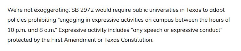 We’re not exaggerating. SB 2972 would require public universities in Texas to adopt policies prohibiting “engaging in expressive activities on campus between the hours of 10 p.m. and 8 a.m.” Expressive activity includes “any speech or expressive conduct” protected by the First Amendment or Texas Constitution.