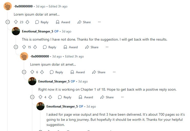 Rando account: Lorem ipsum dolar sit amet…

OP: This is something I have not done. Thanks for the suggestion. I will get back with the results.

Rando: Lorem ipsum dolar sit amet…

OP: Right now it is working on Chapter 1 of 18. Hope to get back with a positive reply soon.

OP: I asked for page wise output and first 3 have been delivered. It’s about 700 pages so it’s going to be a long journey. But hopefully it should be worth it. Thanks for your helpful suggestion.