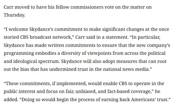 Carr moved to have his fellow commissioners vote on the matter on Thursday.

“I welcome Skydance’s commitment to make significant changes at the once storied CBS broadcast network,” Carr said in a statement. “In particular, Skydance has made written commitments to ensure that the new company’s programming embodies a diversity of viewpoints from across the political and ideological spectrum. Skydance will also adopt measures that can root out the bias that has undermined trust in the national news media.”

“These commitments, if implemented, would enable CBS to operate in the public interest and focus on fair, unbiased, and fact-based coverage,” he added. “Doing so would begin the process of earning back Americans’ trust.”